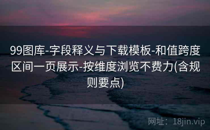 99图库-字段释义与下载模板-和值跨度区间一页展示-按维度浏览不费力(含规则要点)